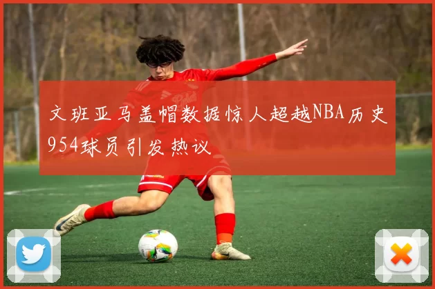 文班亚马盖帽数据惊人超越NBA历史954球员引发热议