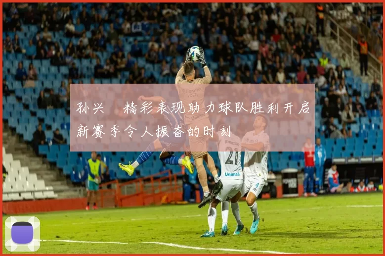 孙兴慜精彩表现助力球队胜利开启新赛季令人振奋的时刻