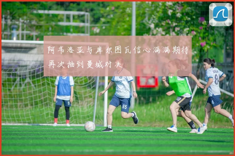阿韦洛亚与库尔图瓦信心满满期待再次抽到曼城对决