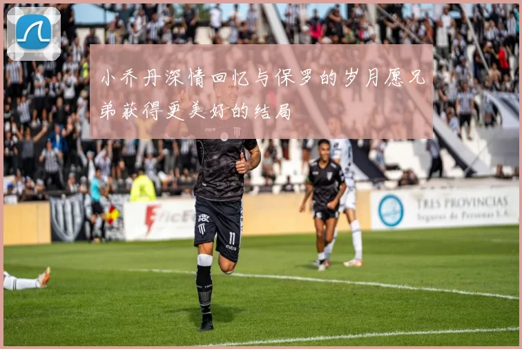 小乔丹深情回忆与保罗的岁月愿兄弟获得更美好的结局