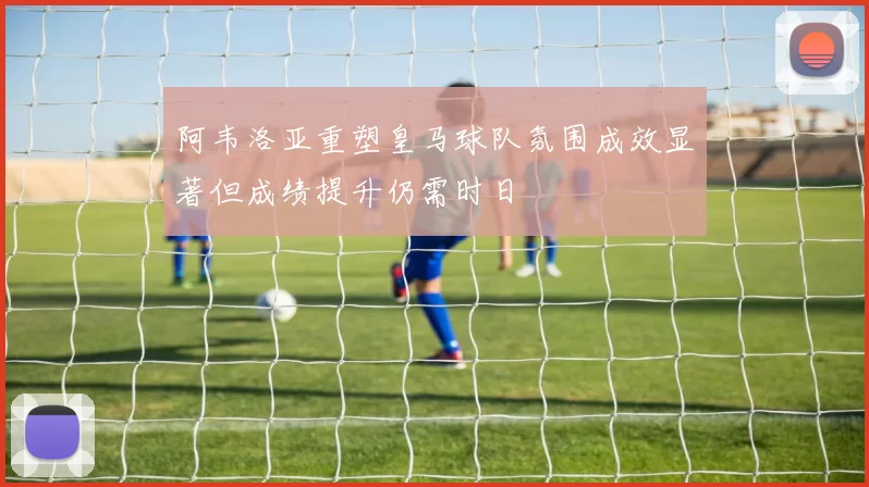 阿韦洛亚重塑皇马球队氛围成效显著但成绩提升仍需时日