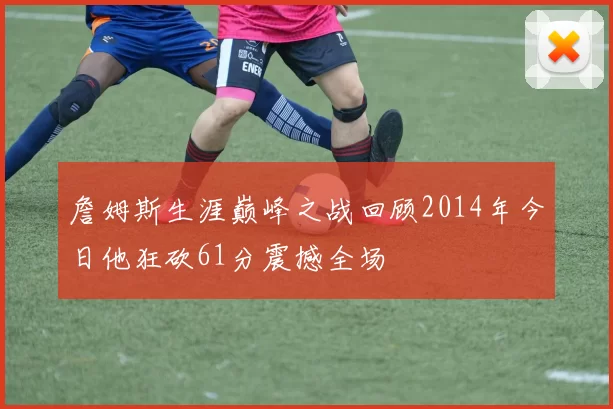 詹姆斯生涯巅峰之战回顾2014年今日他狂砍61分震撼全场