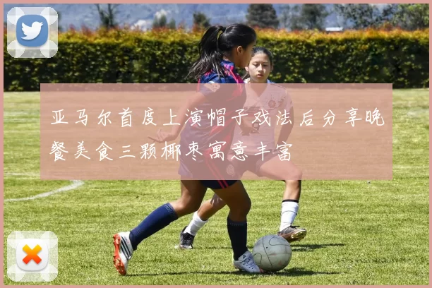 亚马尔首度上演帽子戏法后分享晚餐美食三颗椰枣寓意丰富