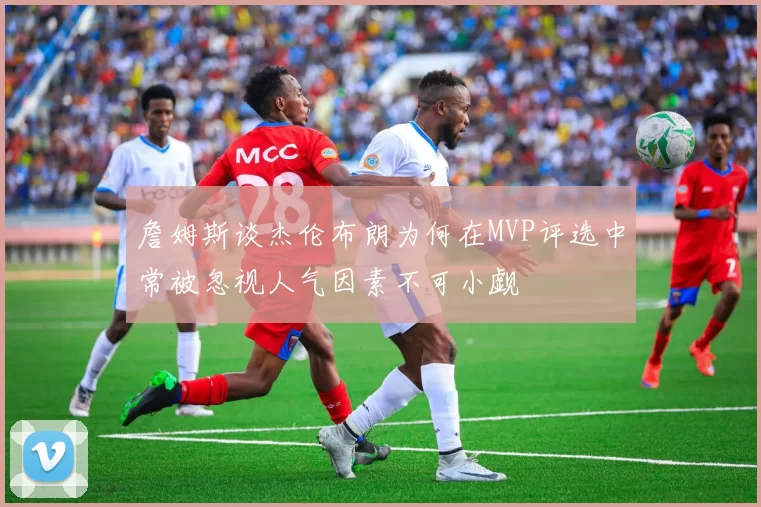 詹姆斯谈杰伦布朗为何在MVP评选中常被忽视人气因素不可小觑