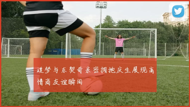 追梦与东契奇亲密拥抱庆生展现高情商友谊瞬间