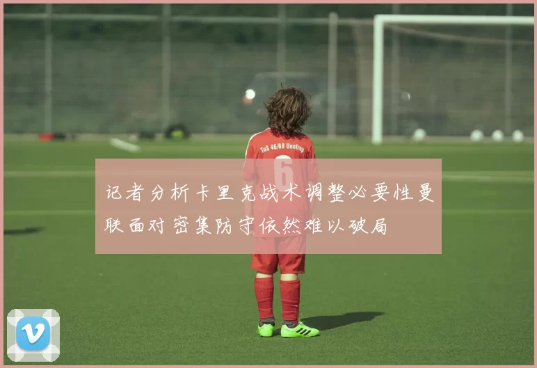 记者分析卡里克战术调整必要性曼联面对密集防守依然难以破局
