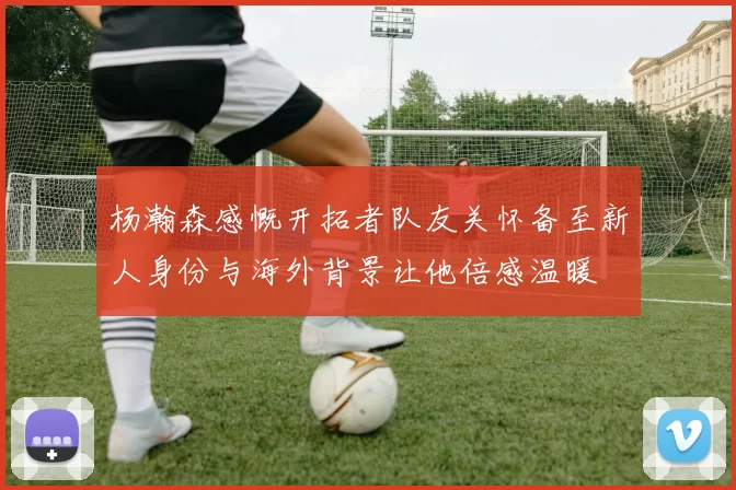 杨瀚森感慨开拓者队友关怀备至新人身份与海外背景让他倍感温暖