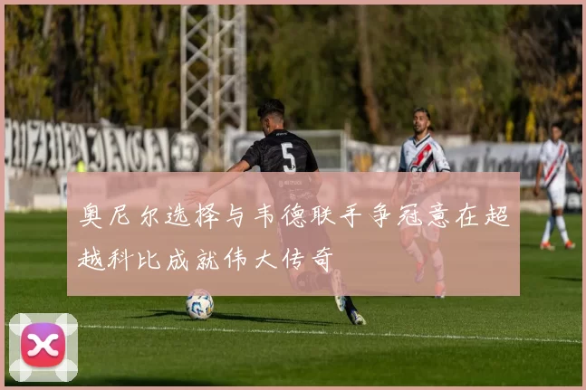 奥尼尔选择与韦德联手争冠意在超越科比成就伟大传奇