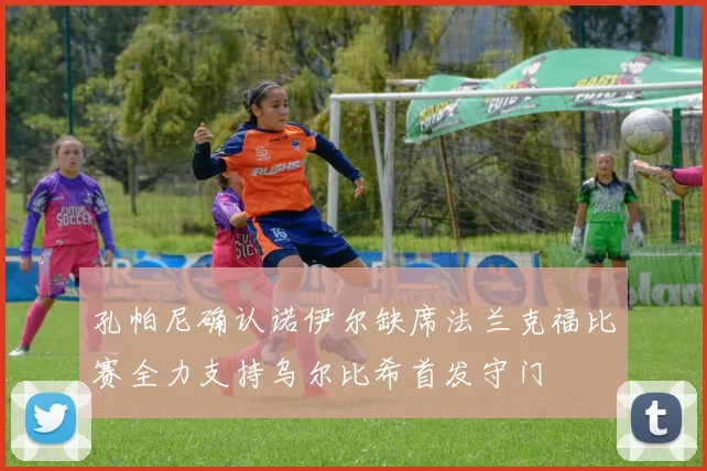 孔帕尼确认诺伊尔缺席法兰克福比赛全力支持乌尔比希首发守门