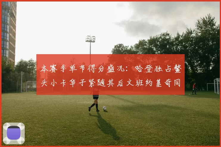 本赛季单节得分盛况：哈登独占鳌头小卡华子紧随其后文班约基奇同创佳绩