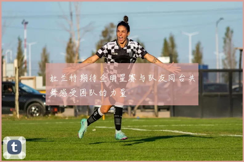 杜兰特期待全明星赛与队友同台共舞感受团队的力量