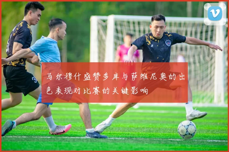 马尔穆什盛赞多库与萨维尼奥的出色表现对比赛的关键影响