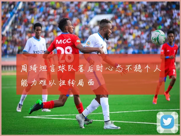 周琦坦言球队落后时心态不稳个人能力难以扭转局面